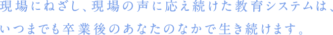 現場にねざし、現場の声に応え続けた教育システムは、いつまでも卒業後のあなたのなかで生き続けます。
